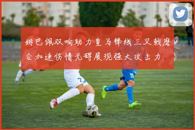 姆巴佩双响助力皇马锋线三叉戟磨合加速伤情无碍展现强大攻击力
